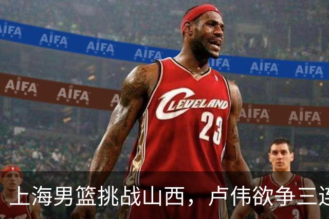 上海男篮挑战山西，卢伟欲争三连胜，拉塞尔迎迪亚洛较量，央视全程直播
